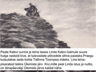 Peale Kalevi surma ja leina tassis Linda Kalevi kalmule suure
hulga raskeid kive, et tulevastele põlvedele silma paistaks.Praegu
kutsutakse seda kohta Tallinna Toompea mäeks. Lina leina-
pisaratest tekkis Ülemiste järv. Kivi,mille peal Linda istus ja nuttis,
on tänapäevalgi Ülemiste järve kaldal näha.
 