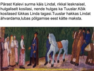 Foto:http://suleke.blogspot.com/2012/04/linda-1-sund-kosilased-pulmad.html
Pärast Kalevi surma käis Lindal, rikkal lesknaisel,
hulgaliselt kosilasi, nende hulgas ka Tuuslar.Kõik
kosilased lükkas Linda tagasi.Tuuslar hakkas Lindat
ähvardama,lubas põlgamise eest kätte maksta.
 