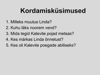 Kordamisküsimused
1. Milleks muutus Linda?
2. Kuhu läks noorem vend?
3. Mida tegid Kalevite pojad metsas?
4. Kes märkas Linda õnnetust?
5. Kes oli Kalevite poegade abiliseks?
 