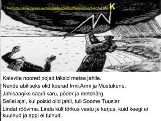 Foto:http://www.miksike.ee/docs/elehed/5klass/4kalevipoeg/5-4-11-1.htm Kalevi
Kalevite noored pojad läksid metsa jahile.
Nende abiliseks olid koerad Irmi,Armi ja Mustukene.
Jahisaagiks saadi karu, põder ja metshärg.
Sellel ajal, kui poisid olid jahil, tuli Soome Tuuslar
Lindat röövima. Linda küll tõrkus vastu ja karjus, kuid keegi ei
kuulnud ja appi ei tulnud.
 