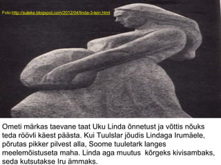 Foto:http://suleke.blogspot.com/2012/04/linda-3-lein.html
Ometi märkas taevane taat Uku Linda õnnetust ja võttis nõuks
teda röövli käest päästa. Kui Tuulslar jõudis Lindaga Irumäele,
põrutas pikker pilvest alla, Soome tuuletark langes
meelemõistuseta maha. Linda aga muutus kõrgeks kivisambaks,
seda kutsutakse Iru ämmaks.
 