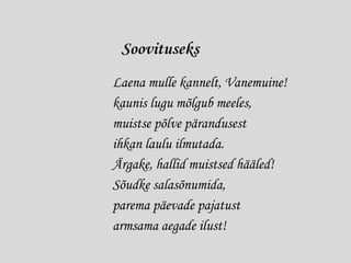 Soovituseks
Laena mulle kannelt, Vanemuine!
kaunis lugu mõlgub meeles,
muistse põlve pärandusest
ihkan laulu ilmutada.
Ärgake, hallid muistsed hääled!
Sõudke salasõnumida,
parema päevade pajatust
armsama aegade ilust!
 