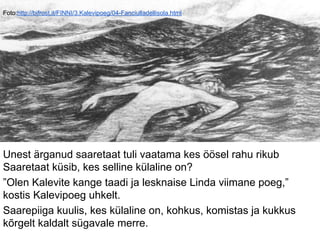 Foto:http://bifrost.it/FINNI/3.Kalevipoeg/04-Fanciulladellisola.html
Unest ärganud saaretaat tuli vaatama kes öösel rahu rikub
Saaretaat küsib, kes selline külaline on?
”Olen Kalevite kange taadi ja lesknaise Linda viimane poeg,”
kostis Kalevipoeg uhkelt.
Saarepiiga kuulis, kes külaline on, kohkus, komistas ja kukkus
kõrgelt kaldalt sügavale merre.
 