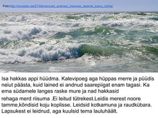 Foto:http://novaator.ee/ET/kliima/uued_andmed_merevee_taseme_kasvu_kohta/
Isa hakkas appi hüüdma. Kalevipoeg aga hüppas merre ja püüdis
neiut päästa, kuid lained ei andnud saarepiigat enam tagasi. Ka
ema südamele langes raske mure ja nad hakkasid
rehaga merd riisuma .Ei leitud tütrekest.Leidis merest noore
tamme,kõndisid koju koplisse. Leidsid kotkamuna ja raudkübara.
Lapsukest ei leidnud, aga kuulsid tema lauluhäält.
 