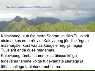 Foto:http://terekadri.blogspot.com/2013/03/langkawi.html
Kalevipoeg ujub üle mere Soome, ta läks Tuuslarit
otsima, kes ema röövis. Kalevipoeg jõudis kõrgele
mäeharjale, kust vaatas kaugele ringi ja nägigi
Tuuslarit enda õues magamas.
Kalevipoeg tõmbas tammikust ülesse kõige
tugevama tamme kõige tugevamate juurtega ja
tõttas sellega tuuletarka nuhtlema.
 
