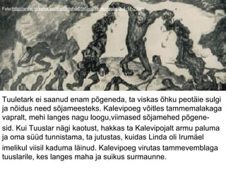 Foto:http://www.miksike.ee/docs/elehed/5klass/4kalevipoeg/5-4-11-2.htm
Tuuletark ei saanud enam põgeneda, ta viskas õhku peotäie sulgi
ja nõidus need sõjameesteks. Kalevipoeg võitles tammemalakaga
vapralt, mehi langes nagu loogu,viimased sõjamehed põgene-
sid. Kui Tuuslar nägi kaotust, hakkas ta Kalevipojalt armu paluma
ja oma süüd tunnistama, ta jutustas, kuidas Linda oli Irumäel
imelikul viisil kaduma läinud. Kalevipoeg virutas tammevemblaga
tuuslarile, kes langes maha ja suikus surmaunne.
 