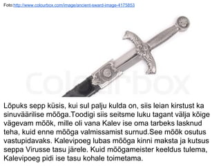 Foto:http://www.colourbox.com/image/ancient-sward-image-4175853
Lõpuks sepp küsis, kui sul palju kulda on, siis leian kirstust ka
sinuväärilise mõõga.Toodigi siis seitsme luku tagant välja kõige
vägevam mõõk, mille oli vana Kalev ise oma tarbeks lasknud
teha, kuid enne mõõga valmissamist surnud.See mõõk osutus
vastupidavaks. Kalevipoeg lubas mõõga kinni maksta ja kutsus
seppa Virusse tasu järele. Kuid mõõgameister keeldus tulema,
Kalevipoeg pidi ise tasu kohale toimetama.
 