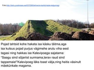 Foto:http://tartu.postimees.ee/637298/tahtverre-kerkib-laste-kelgumagi
Pojad tahtsid kohe hakata isa käsku täitma,aga
isa kutsus pojad purjus vägimehe arutu viha eest
tagasi ning hakkas ise Kalevipoega sajatama:
“Saagu sind sõjariist surmama,terav raud sind
tappemaie!”Kalevipoeg läks toast välja,ning heitis väsinult
mäekünkale magama.
 
