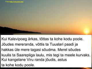 Foto:http://virurand.ee/
Kui Kalevipoeg ärkas, tõttas ta kohe kodu poole.
Jõudes mereranda, võttis ta Tuuslari paadi ja
hakkas üle mere tagasi sõudma. Merel sõudes
kuulis ta Saarepiiga laulu, mis tegi ta meele kurvaks.
Kui kangelane Viru randa jõudis, astus
ta kohe kodu poole.
 