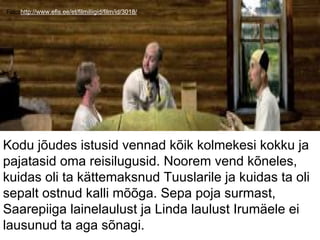 Foto:http://www.efis.ee/et/filmiliigid/film/id/3018/
Kodu jõudes istusid vennad kõik kolmekesi kokku ja
pajatasid oma reisilugusid. Noorem vend kõneles,
kuidas oli ta kättemaksnud Tuuslarile ja kuidas ta oli
sepalt ostnud kalli mõõga. Sepa poja surmast,
Saarepiiga lainelaulust ja Linda laulust Irumäele ei
lausunud ta aga sõnagi.
 