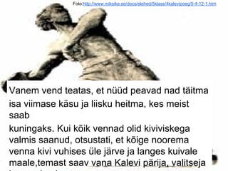 Foto:http://www.miksike.ee/docs/elehed/5klass/4kalevipoeg/5-4-12-1.htm
Vanem vend teatas, et nüüd peavad nad täitma
isa viimase käsu ja liisku heitma, kes meist
saab
kuningaks. Kui kõik vennad olid kiviviskega
valmis saanud, otsustati, et kõige noorema
venna kivi vuhises üle järve ja langes kuivale
maale,temast saav vana Kalevi pärija, valitseja
 