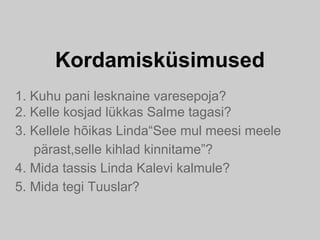 Kordamisküsimused
1. Kuhu pani lesknaine varesepoja?
2. Kelle kosjad lükkas Salme tagasi?
3. Kellele hõikas Linda“See mul meesi meele
pärast,selle kihlad kinnitame”?
4. Mida tassis Linda Kalevi kalmule?
5. Mida tegi Tuuslar?
 