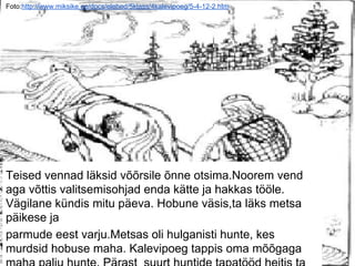 Foto:http://www.miksike.ee/docs/elehed/5klass/4kalevipoeg/5-4-12-2.htm
Teised vennad läksid võõrsile õnne otsima.Noorem vend
aga võttis valitsemisohjad enda kätte ja hakkas tööle.
Vägilane kündis mitu päeva. Hobune väsis,ta läks metsa
päikese ja
parmude eest varju.Metsas oli hulganisti hunte, kes
murdsid hobuse maha. Kalevipoeg tappis oma mõõgaga
 
