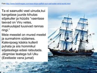 Foto:http://www.listofimages.com/sea-ships-sailfish-sun-sail-water-wind-world.html
Ta ei saanudki veel uinuda,kui
kangelase juurde kihutas
sõjakuller ja hüüdis “vaenlase
laevad on Viru vetes,
maakuulajad luusivad rannas
ringi.”
Meie meestel on mured meelel
ja surmahirm südames.
Kalevipoeg käskis kulleril
puhata ja siis hommikul
sõjateatega edasi ratsutada.
Järgmise teatega tuli Uku
(Eestlaste vana jumal)
 