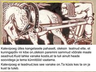 Foto:http://kreutzwald.kirmus.ee/et/lisamaterjalid/ajatelje_materjalid?item_id=665&table=Scans
Kalevipoeg ütles kangelasele pahaselt, oleksin teatnud ette, et
kuningapõlv nii kibe on,oleksin paremini sammud võõrale maale
seadnud.Kuid lahke vanake kostis,et ta tuli ainult heade
soovidega ja tema künnitööd vaatama.
Kalevipoeg ei teadnud,kes see vanake on.Ta küsis kes ta on ja
kust ta tuleb.
 