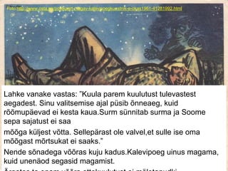 Foto:http://www.osta.ee/postkaart-magav-kalevipoegkunstnik-e-okas1961-41281992.html
Lahke vanake vastas: ”Kuula parem kuulutust tulevastest
aegadest. Sinu valitsemise ajal püsib õnneaeg, kuid
rõõmupäevad ei kesta kaua.Surm sünnitab surma ja Soome
sepa sajatust ei saa
mõõga küljest võtta. Sellepärast ole valvel,et sulle ise oma
mõõgast mõrtsukat ei saaks.”
Nende sõnadega võõras kuju kadus.Kalevipoeg uinus magama,
kuid unenäod segasid magamist.
 