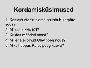 Kordamisküsimused
1. Kes otsustasid elama hakata Kikerpära
soos?
2. Millest tekkis tüli?
3. Kuidas mõõdeti maad?
4. Millega ei olnud Olevipoeg nõus?
5. Miks hüppas Kalevipoeg kaevu?
 