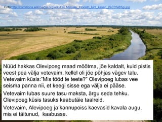 Foto:http://commons.wikimedia.org/wiki/File:Matsalu_Kloostri_luht_kasari_j%C3%B5gi.jpg
Nüüd hakkas Olevipoeg maad mõõtma, jõe kaldalt, kuid pistis
veest pea välja vetevaim, kellel oli jõe põhjas vägev talu.
Vetevaim küsis:”Mis tööd te teete?” Olevipoeg lubas vee
seisma panna nii, et keegi sisse ega välja ei pääse.
Vetevaim lubas suure tasu maksta, ärgu seda tehku.
Olevipoeg küsis tasuks kaabutäie taalreid.
Vetevaim, Alevipoeg ja kannupoiss kaevasid kavala augu,
mis ei täitunud, kaabusse.
 