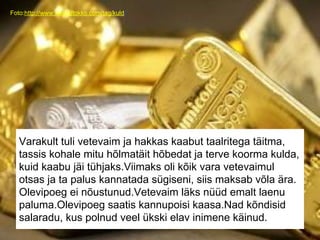 Foto:http://www.rolandtokko.com/tag/kuld/
Varakult tuli vetevaim ja hakkas kaabut taalritega täitma,
tassis kohale mitu hõlmatäit hõbedat ja terve koorma kulda,
kuid kaabu jäi tühjaks.Viimaks oli kõik vara vetevaimul
otsas ja ta palus kannatada sügiseni, siis maksab võla ära.
Olevipoeg ei nõustunud.Vetevaim läks nüüd emalt laenu
paluma.Olevipoeg saatis kannupoisi kaasa.Nad kõndisid
salaradu, kus polnud veel ükski elav inimene käinud.
 