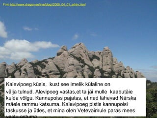 Foto:http://www.dragon.ee/irve/blog//2008_04_01_arhiiv.html
Kalevipoeg küsis, kust see imelik külaline on
välja tulnud. Alevipoeg vastas,et ta jäi mulle kaabutäie
kulda võlgu. Kannupoiss pajatas, et nad lähevad Närska
mäele rammu katsuma. Kalevipoeg pistis kannupoisi
taskusse ja ütles, et mina olen Vetevaimule paras mees
 