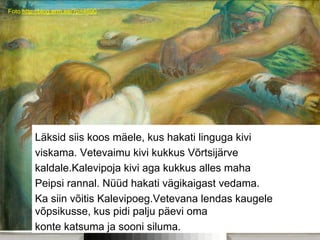 Foto:http://blog.erm.ee/?p=4690
Läksid siis koos mäele, kus hakati linguga kivi
viskama. Vetevaimu kivi kukkus Võrtsijärve
kaldale.Kalevipoja kivi aga kukkus alles maha
Peipsi rannal. Nüüd hakati vägikaigast vedama.
Ka siin võitis Kalevipoeg.Vetevana lendas kaugele
võpsikusse, kus pidi palju päevi oma
konte katsuma ja sooni siluma.
 