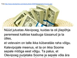 Foto:http://www.istockphoto.com/stock-photo-5309728-hat-full-of-money.php
Nüüd jutustas Alevipoeg, kuidas ta oli jõepõhja
peremeest katkise kaabuga tüssanud ja ta
ütles,
et vetevaim on talle ikka kübaratäie raha võlgu.
Kalevipojale meenus, et ta on ikka Soome
sepale mõõga eest võlgu. Ta palus, et
Olevipoeg purjetaks Soome ja sepale võla ära
 