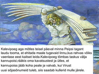 Foto:http://en.wikipedia.org/wiki/Kalevipoeg
Kalevipoeg aga mõtles teisel päeval minna Peipsi tagant
laudu tooma, et ehitada maale tugevaid linnu,kus rahvas võiks
vaenlase eest kaitset leida.Kalevipoeg tõmbas taskus välja
kannupoisi,rääkis oma kavatsustest ja ütles, et
kannupoiss jääb koha peale ja valvab, kui Virust
uusi sõjasõnumeid tuleb, siis saadab kullerid mulle järele.
 