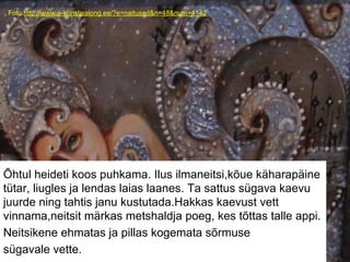 Foto:http://www.e-kunstisalong.ee/?e=naitused&n=48&num=4142
Õhtul heideti koos puhkama. Ilus ilmaneitsi,kõue käharapäine
tütar, liugles ja lendas laias laanes. Ta sattus sügava kaevu
juurde ning tahtis janu kustutada.Hakkas kaevust vett
vinnama,neitsit märkas metshaldja poeg, kes tõttas talle appi.
Neitsikene ehmatas ja pillas kogemata sõrmuse
sügavale vette.
 