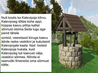 Nutt kostis ka Kalevipoja kõrvu.
Kalevipoeg tõttas kohe appi,
hüppas kaevu põhja kallist
sõrmust otsima.Seda lugu aga
panid tähele
sortsid, veeretasid kiiruga kaevu
äärde raske veskikivi ja kukutasid
Kalevipojale kaela. Nad lootsid
Kalevipoja hukata, kuid
Kalevipoeg tuli kaevust välja,
veskikivi sõrmes. Nõnda ei
saanudki Ilmaneitsi oma sõrmust
kätte.
 