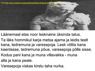 Foto:http://www.miksike.ee/docs/elehed/5klass/4kalevipoeg/5-4-10-2.htm
Läänemaal elas noor lesknaine üksinda talus.
Ta läks hommikul karja metsa ajama ja leidis teelt
kana, tedremuna ja varesepoja. Lesk võttis kana
kaenlasse, tedremuna põue, varesepoja põlle sisse.
Kodus pani kana ja muna villavakka - muna
alla ja kana peale.
Varesepoja viskas kirstu taha nurka.
 