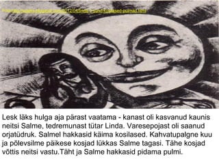 Foto:http://suleke.blogspot.com/2012/04/linda-1-sund-kosilased-pulmad.html
Lesk läks hulga aja pärast vaatama - kanast oli kasvanud kaunis
neitsi Salme, tedremunast tütar Linda. Varesepojast oli saanud
orjatüdruk. Salmel hakkasid käima kosilased. Kahvatupalgne kuu
ja põlevsilme päikese kosjad lükkas Salme tagasi. Tähe kosjad
võttis neitsi vastu.Täht ja Salme hakkasid pidama pulmi.
 
