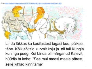 Foto:http://suleke.blogspot.com/2012/04/linda-1-sund-kosilased-pulmad.html
Linda lükkas ka kosilastest tagasi kuu, päikse,
tähe. Kõik sõitsid kurvalt koju ja nii tuli Kungla
kuninga poeg. Kui Linda oli märganud Kalevit,
hüüdis ta kohe: “See mul meesi meele pärast,
selle kihlad kinnitame”
 