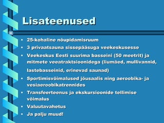 Lisateenused 25-kohaline nõupidamisruum  3 privaatsauna sissepääsuga veekeskusesse  Veekeskus Eesti suurima basseini (50 meetrit) ja mitmete veeatraktsioonidega (liumäed, mullivannid, lastebasseinid, erinevad saunad)   Sportimisvõimalused jõusaalis ning aeroobika- ja vesiaeroobikatrennides  Transfeerteenus ja ekskursioonide tellimise võimalus  Valuutavahetus  Ja palju muud! 