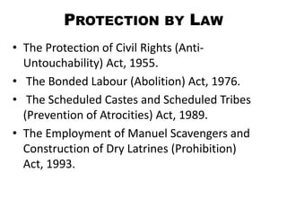 PROTECTION BY LAW
• The Protection of Civil Rights (Anti-
  Untouchability) Act, 1955.
• The Bonded Labour (Abolition) Act, 1976.
• The Scheduled Castes and Scheduled Tribes
  (Prevention of Atrocities) Act, 1989.
• The Employment of Manuel Scavengers and
  Construction of Dry Latrines (Prohibition)
  Act, 1993.
 