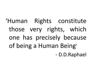 ‘Human Rights constitute
 those very rights, which
 one has precisely because
 of being a Human Being’
                - D.D.Raphael
 