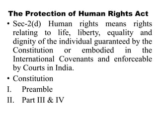 The Protection of Human Rights Act
• Sec-2(d) Human rights means rights
  relating to life, liberty, equality and
  dignity of the individual guaranteed by the
  Constitution or embodied in the
  International Covenants and enforceable
  by Courts in India.
• Constitution
I. Preamble
II. Part III & IV
 