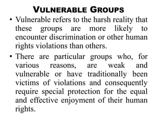 VULNERABLE GROUPS
• Vulnerable refers to the harsh reality that
  these groups are more likely to
  encounter discrimination or other human
  rights violations than others.
• There are particular groups who, for
  various reasons, are weak and
  vulnerable or have traditionally been
  victims of violations and consequently
  require special protection for the equal
  and effective enjoyment of their human
  rights.
 