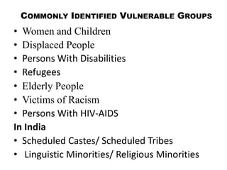 COMMONLY IDENTIFIED VULNERABLE GROUPS
• Women and Children
• Displaced People
• Persons With Disabilities
• Refugees
• Elderly People
• Victims of Racism
• Persons With HIV-AIDS
In India
• Scheduled Castes/ Scheduled Tribes
• Linguistic Minorities/ Religious Minorities
 