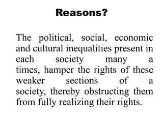 Reasons?

The political, social, economic
and cultural inequalities present in
each       society     many        a
times, hamper the rights of these
weaker       sections       of     a
society, thereby obstructing them
from fully realizing their rights.
 