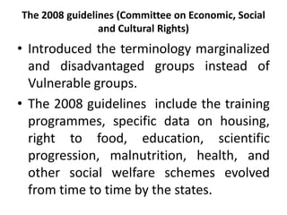 The 2008 guidelines (Committee on Economic, Social
                and Cultural Rights)
• Introduced the terminology marginalized
  and disadvantaged groups instead of
  Vulnerable groups.
• The 2008 guidelines include the training
  programmes, specific data on housing,
  right to food, education, scientific
  progression, malnutrition, health, and
  other social welfare schemes evolved
  from time to time by the states.
 