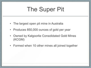 The Super Pit
• The largest open pit mine in Australia
• Produces 850,000 ounces of gold per year
• Owned by Kalgoorlie Consolidated Gold Mines
(KCGM)
• Formed when 10 other mines all joined together
 