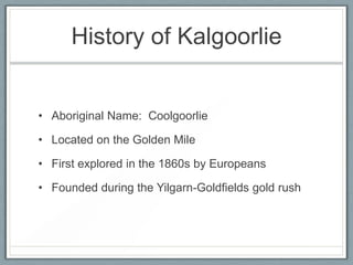 History of Kalgoorlie
• Aboriginal Name: Coolgoorlie
• Located on the Golden Mile
• First explored in the 1860s by Europeans
• Founded during the Yilgarn-Goldfields gold rush
 