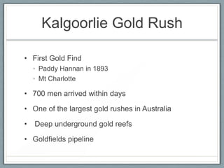 Kalgoorlie Gold Rush
• First Gold Find
• Paddy Hannan in 1893
• Mt Charlotte
• 700 men arrived within days
• One of the largest gold rushes in Australia
• Deep underground gold reefs
• Goldfields pipeline
 
