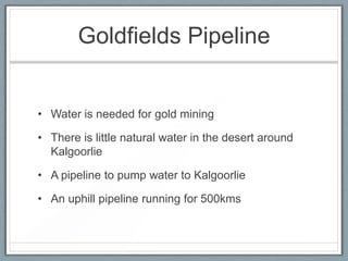 Goldfields Pipeline
• Water is needed for gold mining
• There is little natural water in the desert around
Kalgoorlie
• A pipeline to pump water to Kalgoorlie
• An uphill pipeline running for 500kms
 