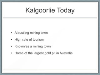 Kalgoorlie Today
• A bustling mining town
• High rate of tourism
• Known as a mining town
• Home of the largest gold pit in Australia
 