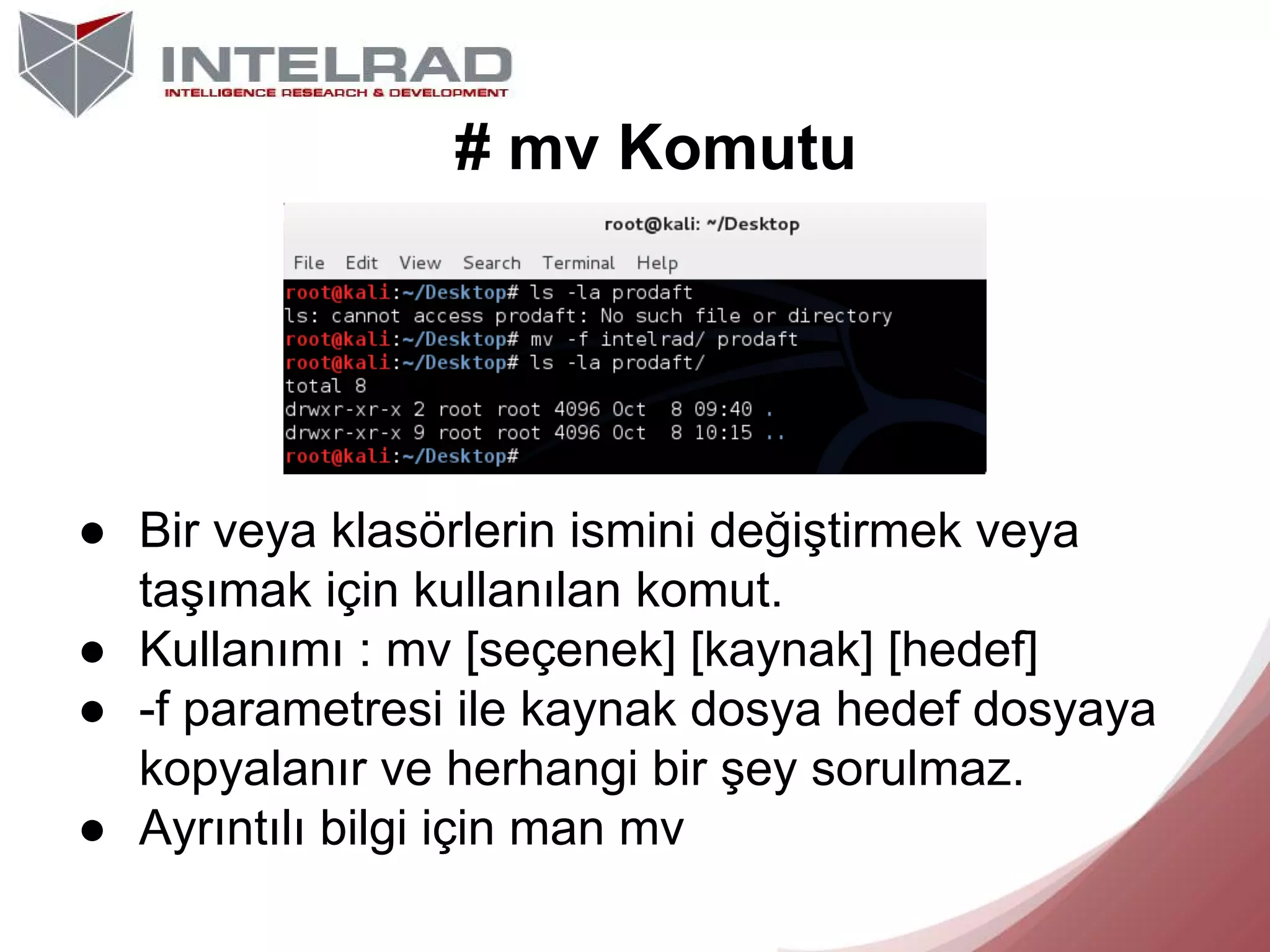 # mv Komutu

● Bir veya klasörlerin ismini değiştirmek veya
taşımak için kullanılan komut.
● Kullanımı : mv [seçenek] [kaynak] [hedef]
● -f parametresi ile kaynak dosya hedef dosyaya
kopyalanır ve herhangi bir şey sorulmaz.
● Ayrıntılı bilgi için man mv

 