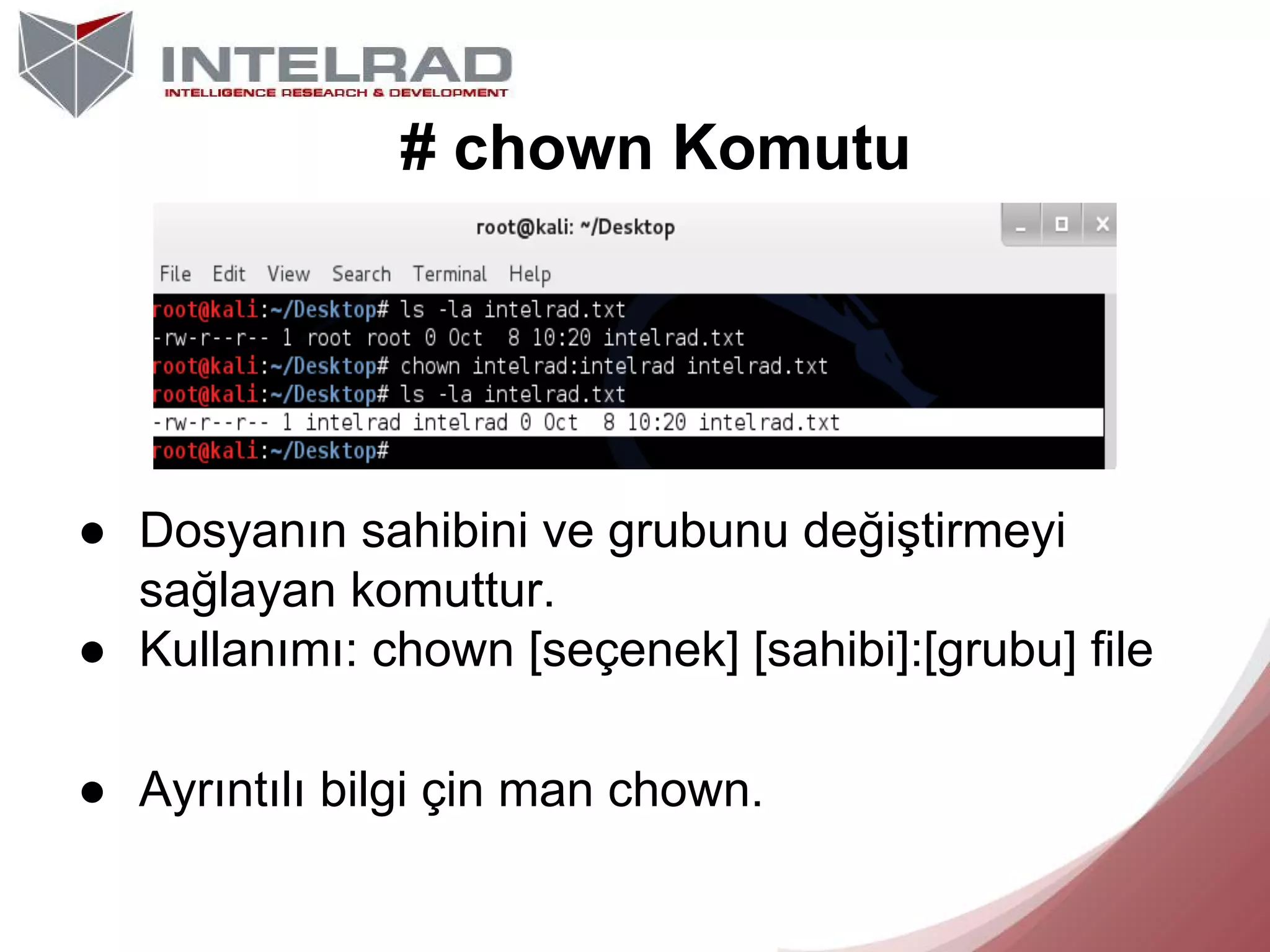 # chown Komutu

● Dosyanın sahibini ve grubunu değiştirmeyi
sağlayan komuttur.
● Kullanımı: chown [seçenek] [sahibi]:[grubu] file
● Ayrıntılı bilgi çin man chown.

 