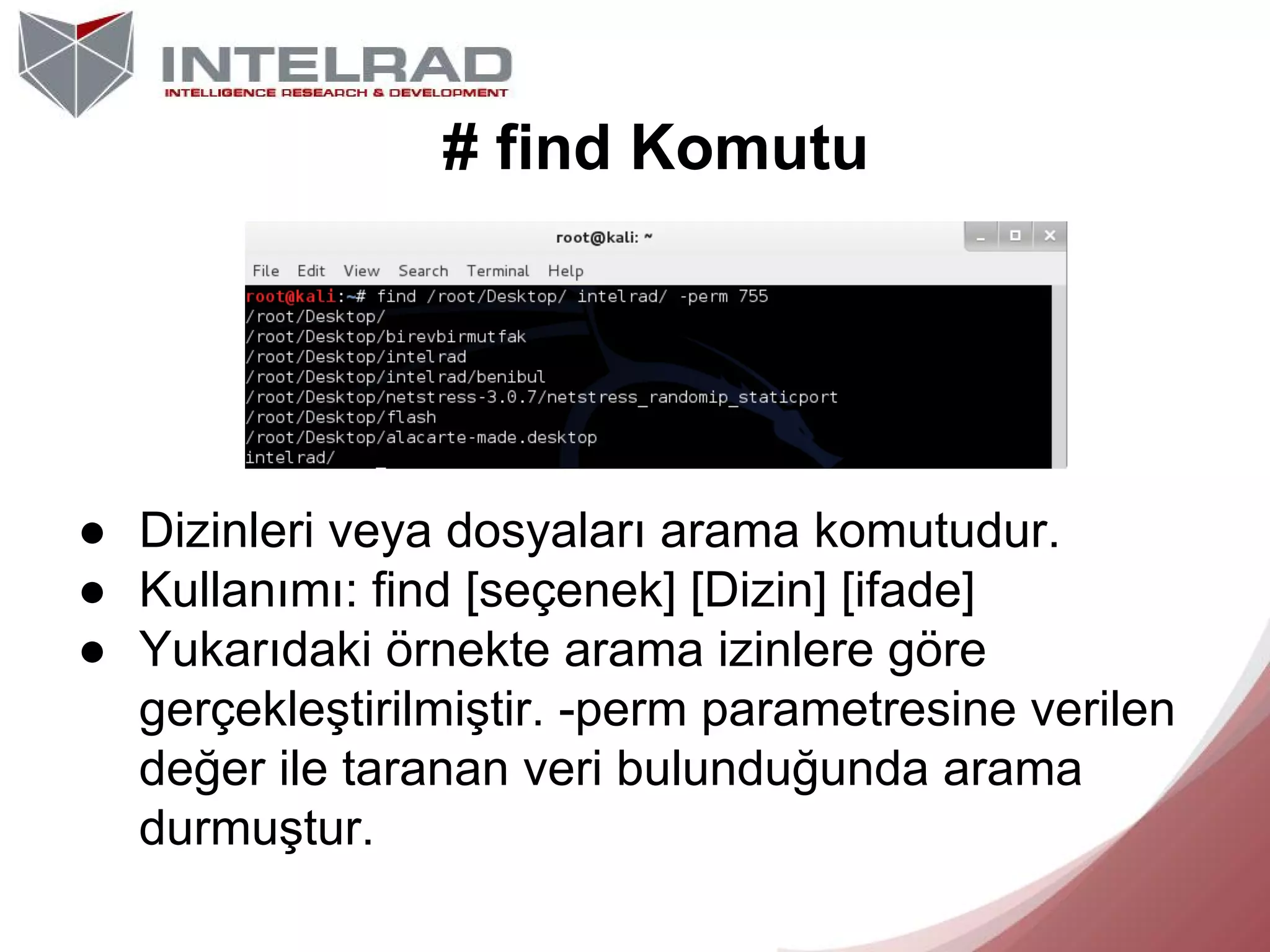 # find Komutu

● Dizinleri veya dosyaları arama komutudur.
● Kullanımı: find [seçenek] [Dizin] [ifade]
● Yukarıdaki örnekte arama izinlere göre
gerçekleştirilmiştir. -perm parametresine verilen
değer ile taranan veri bulunduğunda arama
durmuştur.

 