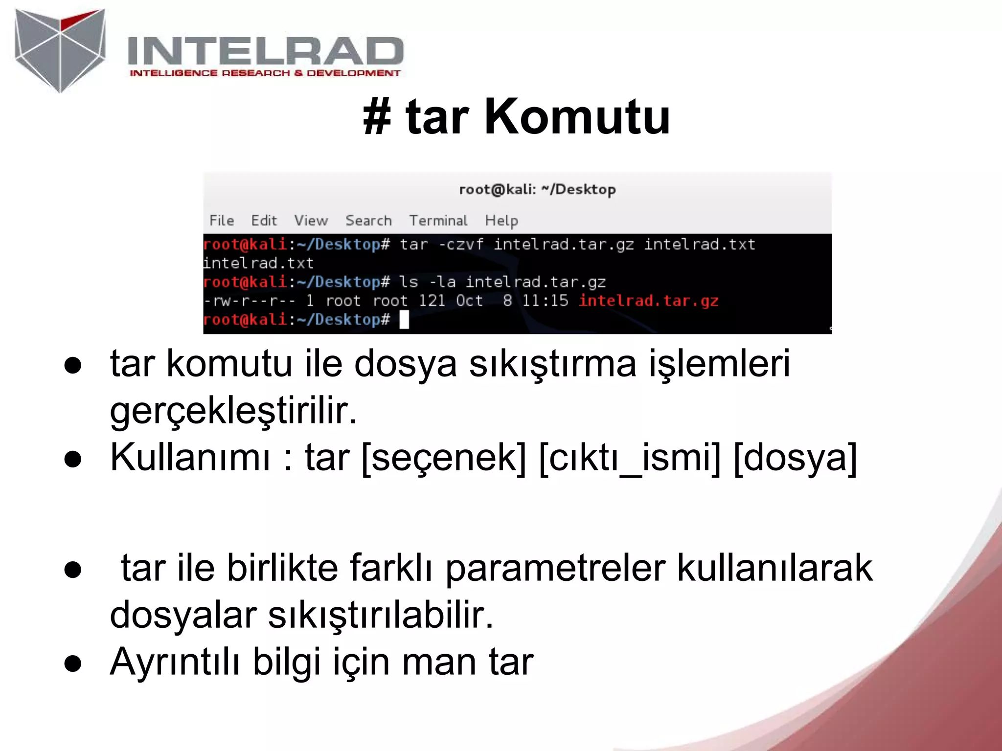 # tar Komutu

● tar komutu ile dosya sıkıştırma işlemleri
gerçekleştirilir.
● Kullanımı : tar [seçenek] [cıktı_ismi] [dosya]
● tar ile birlikte farklı parametreler kullanılarak
dosyalar sıkıştırılabilir.
● Ayrıntılı bilgi için man tar

 