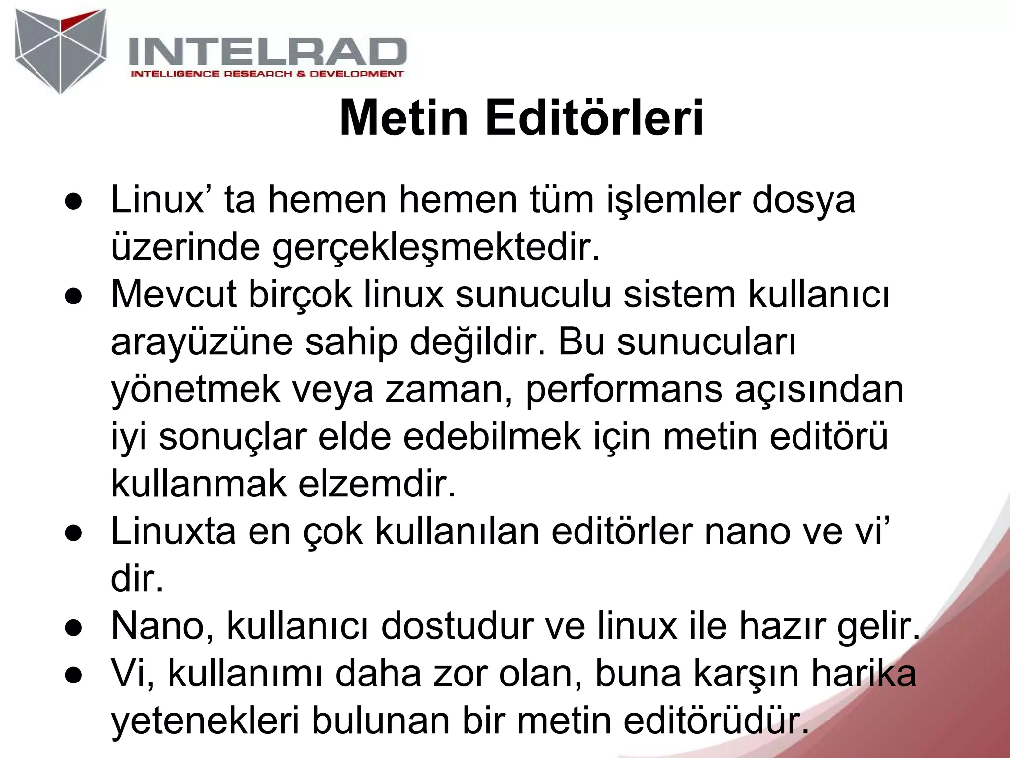Metin Editörleri
● Linux’ ta hemen hemen tüm işlemler dosya
üzerinde gerçekleşmektedir.
● Mevcut birçok linux sunuculu sistem kullanıcı
arayüzüne sahip değildir. Bu sunucuları
yönetmek veya zaman, performans açısından
iyi sonuçlar elde edebilmek için metin editörü
kullanmak elzemdir.
● Linuxta en çok kullanılan editörler nano ve vi’
dir.
● Nano, kullanıcı dostudur ve linux ile hazır gelir.
● Vi, kullanımı daha zor olan, buna karşın harika
yetenekleri bulunan bir metin editörüdür.

 